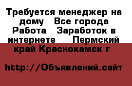 Требуется менеджер на дому - Все города Работа » Заработок в интернете   . Пермский край,Краснокамск г.